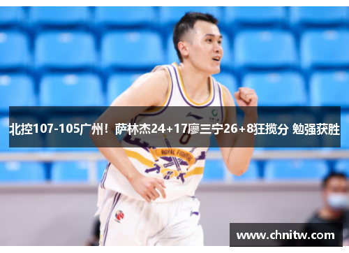 北控107-105广州！萨林杰24+17廖三宁26+8狂揽分 勉强获胜